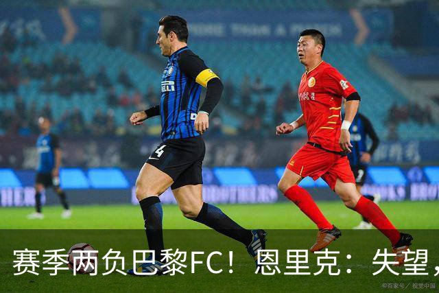 赛季两负巴黎FC！恩里克：失望，欧冠决赛还有十几天状态却这么差